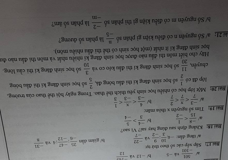 a/  501/-101  và -5 b/ -12 và  (-140)/12 
Bài 17: Sắp xếp các số theo thứ tự:
a/ tăng dần: -4;  10/3 ;  9/-2  và  (-22)/-7  b/ giảm dần  25/-6 ;  (-47)/-12 ; 4 và  (-31)/8 
Bài 18: Khẳng định sau đúng hay sai? Vì sao?
a/  (-8)/15  b/  (-4)/3 > 5/-4 
Bài 19: Tìm số nguyên x thỏa mãn:
a/  (-3)/7  b/  4/-3 
Bài 20: Một lớp học có nhiều học sinh yêu thích thể thao. Trong ngày hội thể thao của trường,
lớp đã có  1/2  số học sinh đăng kí thi đấu bóng đá,  2/5  số học sinh đăng kí thi đấu bóng
chuyền,  11/20  số học sinh đăng kí thi đấu kéo co và  3/10  số học sinh đăng kí thi cầu lông.
Hãy cho biết môn thi đấu nào được học sinh đăng kí nhiều nhất và môn thi đấu nào đư
học sinh đăng kí ít nhất (một học sinh có thể thi đấu nhiều môn).
ài 21: a/ Số nguyên n có điều kiện gì phân số  n/-5  là phân số dương?
b/ Số nguyên m có điều kiện gì thì phân số  (-2)/-m  là phân số âm?