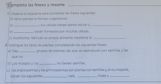 Completa las frases y resume_ 
1 Observa el esquema para completar las frases siguientes: 
El reino plantas lo forman organismos: 
a) _: sus células tienen pared celular y_ 
b) _: están formados por muchas células, 
c) Autótrofos: fabrican su propio alimento mediante la _. 
2 Distingue los tipos de plantas completando las siguientes frases. 
a) Hay _grupos de plantas: las que se reproducen por semillas y las 
que no. 
b) Los musgos y los _no tienen semillas. 
c) Las angiospermas y las gimnospermas son plantas con semillas y, en su mayoria, 
tienen los siguientes_ : raíz, _ hojas y_