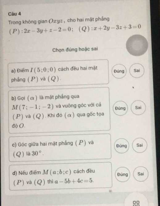 Trong không gian Oæ yz , cho hai mặt phắng 
(P): 2x-3y+z-2=0 ；(Q) x+2y-3z+3=0
Chọn đúng hoặc sai 
a) Điểm I(5;0;0) cách đều hai mặt Đúng Sai 
phầng (P) và (Q). 
b) Gọi (α ) là mặt phẳng qua
M(7;-1;-2) và vuông góc với cả Đủng Sai 
(P) và (Q ). Khi đó (α) qua gốc tọa 
độ 0. 
c) Góc giữa hai mặt phẳng (P) và Đúng Sai 
(Q) là 30°. 
d) Nếu điểm M(a;b;c) cách đều Đúng Sai 
(P) và (Q) thì a-5b+4c=5.