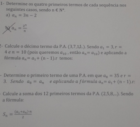 1- Determine os quatro primeiros termos de cada sequência nos 
seguintes casos, sendo n∈ N^*. 
a) a_n=3n-2
a_n= 2^n/n 
2- Calcule o décimo termo da P.A. (3,7,1,4...). Sendo a_1=3, r=
4 e n=10 (pois queremos a_10 , então a_n=a_10) e aplicando a 
fórmula a_n=a_1+(n-1).r temos: 
- Determine o primeiro termo de uma P.A. em que a_8=35 e r=
3. Sendo a_8=a_n e aplicando a fórmula a_n=a_1+(n-1).r : 
Calcule a soma dos 12 primeiros termos da P.A.(2,5,8,...). Sendo 
a fórmula:
S_n=frac (a_1+a_n)· n2