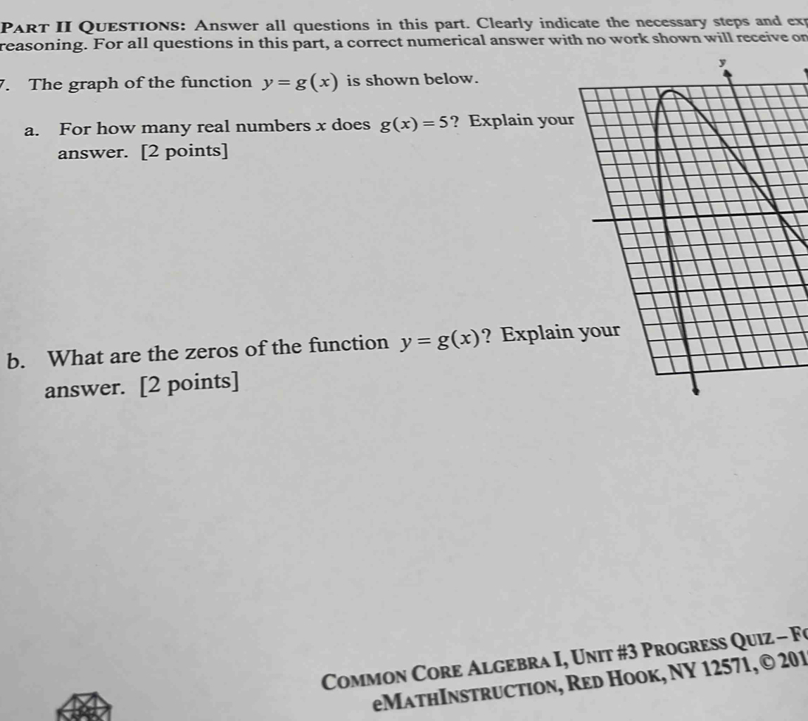 PART II QUESTIONS: Answer all questions in this part. Clearly indicate the necessary steps and exp 
reasoning. For all questions in this part, a correct numerical answer with no work shown will receive or 
7. The graph of the function y=g(x) is shown below. 
a. For how many real numbers x does g(x)=5 ? Explain you 
answer. [2 points] 
b. What are the zeros of the function y=g(x) ? Explai 
answer. [2 points] 
Common Core Algebra I, Unit #3 Progress Quiz - Fo 
eMathInstruction, Red Hook, NY 12571, © 201