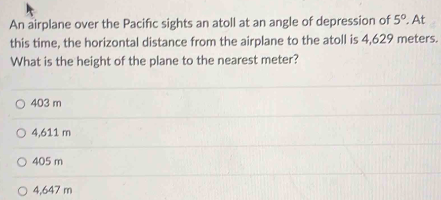 An airplane over the Pacific sights an atoll at an angle of depression of 5° At
this time, the horizontal distance from the airplane to the atoll is 4,629 meters.
What is the height of the plane to the nearest meter?
403 m
4,611 m
405 m
4,647 m