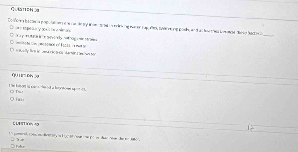 Coliform bacteria populations are routinely monitored in drinking water supplies, swimming pools, and at beaches because these bacteria_
are especially toxic to animals
may mutate into severely pathogenic strains
indicate the presence of feces in water
usually live in pesticide-contaminated water
QUESTION 39
The bison is considered a keystone species.
True
False
QUESTION 40
In general, species diversity is higher near the poles than near the equator.
True
False