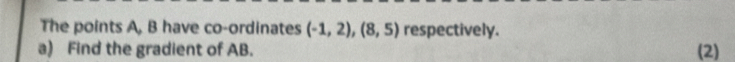 The points A, B have co-ordinates (-1,2),(8,5) respectively. 
a) Find the gradient of AB. (2)