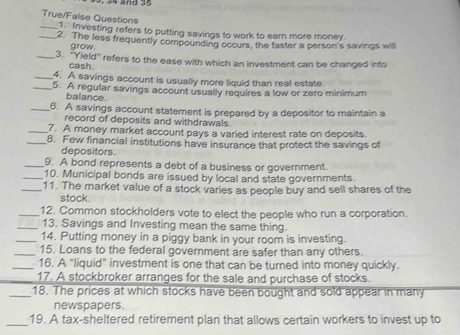 34 and 35
True/False Questions 
_1. Investing refers to putting savings to work to earn more money. 
_2. The less frequently compounding occurs, the faster a person's savings will 
grow. 
_3. "Yield" refers to the ease with which an investment can be changed into 
cash. 
_4. A savings account is usually more liquid than real estate. 
_5. A regular savings account usually requires a low or zero minimum 
balance. 
_6. A savings account statement is prepared by a depositor to maintain a 
record of deposits and withdrawals. 
_7. A money market account pays a varied interest rate on deposits. 
_8. Few financial institutions have insurance that protect the savings of 
depositors. 
_9. A bond represents a debt of a business or government. 
_10. Municipal bonds are issued by local and state governments. 
_11. The market value of a stock varies as people buy and sell shares of the 
stock. 
_12. Common stockholders vote to elect the people who run a corporation. 
_13, Savings and Investing mean the same thing. 
_14. Putting money in a piggy bank in your room is investing. 
_15. Loans to the federal government are safer than any others. 
_16. A “liquid” investment is one that can be turned into money quickly. 
17. A stockbroker arranges for the sale and purchase of stocks. 
_18. The prices at which stocks have been bought and sold appear in many 
newspapers. 
_19. A tax-sheltered retirement plan that allows certain workers to invest up to