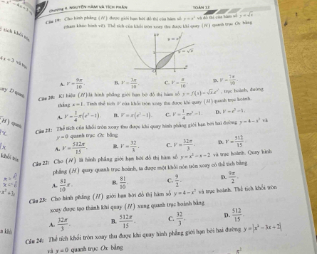 x^2-4x+1 Chse 4 Nglyên màm và tích phần ToáN 1.2
Cầg 19: Cho hình phẳng (?) được giới hạn bội đồ thị của bàm số y=x^2 và đô thị của hàm số y=sqrt(x)
(tham khảo hình vệ). Thể tích của khởi tròa xoay tha được khi quay (H ) quanh trục Ov bằag
: tích khải t
4x+3 và thục
A. r- 9π /10 . B. v- 3π /10 . C. V= π /10  D V= 7π /10 .
ay D qpas
Cảa 20: Kỉ hiệu (/) là hình phẳng giới hạn bộ đỏ thị hàm số y=f(x)=sqrt(x)x^2 , trục hoành, đường
thắng x=1 Tinh thể tích V của khổi tròn xoay thu được khi quay (/) quanh trọc koành.
A. v- 1/4 π (e^2-1). B. V=π (e^2-1). C. V= 1/4 π r^2-1. D. V=r^2-1.
(x Cia 21: Thể tích của khối tròn xoay thu được khi quay hình phẳng giới hạn bởi hai đường y=4-x^2sqrt(2)
(H) quei y=0 quanh trục Or bằng v= 32π /3 . D. v= 512/15 ·
A. v= 512π /15 . B. v= 32/3 . C.
khối tròn
Cầu 22: Cho (H) là hình phẳng giới hạm bởi đồ thị hàm số y=x^2-x-2 và trục hoành. Quay hình
x=4 phẳng (H) quay quanh trục hoành, ta được một khối nón tròn xoay có thể tích bằng
x^2+3x  81/10 π . B.  81/10 · C.  9/2 . D.  9π /2 .
x=□ A.
Câu 23: Cho hình phẳng (H) giới hạn bởi đồ thị hàm số y=4-x^3va trục hoành. Thể tích khổi tròn
xoay được tạo thành khi quay (H) xung quanh trục hoành bằng
D.
a kiả  32π /3 . B.  512π /15 . C.  32/3 .  512/15 .
A.
Câu 24: Thể tích khối tròn xoay thu được khi quay hình phẳng giới hạn bởi hai đường y=|x^2-3x+2|
và v=0 quanh trục Ox bằng
x^2