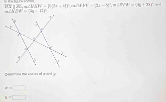 In the figure shown
overline HXparallel overline SL, m∠ HKW=(5(2x+4))^circ , m∠ WFV=(2x-8)^circ , m∠ SVW=(4y+38)^circ  and
m∠ KDW=(3y-12)^circ . 
Determine the values of æ and y.
x=□
y=□