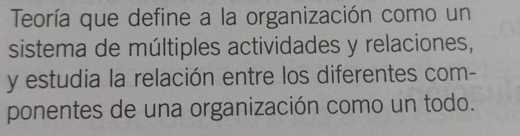 Teoría que define a la organización como un 
sistema de múltiples actividades y relaciones, 
y estudia la relación entre los diferentes com- 
ponentes de una organización como un todo.