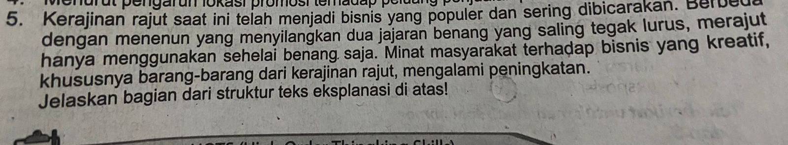 renurut pengarun lokasi promosi temadap pelut 
5. Kerajinan rajut saat ini telah menjadi bisnis yang populer dan sering dibicarakan. Berbed 
dengan menenun yang menyilangkan dua jajaran benang yang saling tegak lurus, merajut 
hanya menggunakan sehelai benang saja. Minat masyarakat terhadap bisnis yang kreatif, 
khususnya barang-barang dari kerajinan rajut, mengalami peningkatan. 
Jelaskan bagian dari struktur teks eksplanasi di atas!