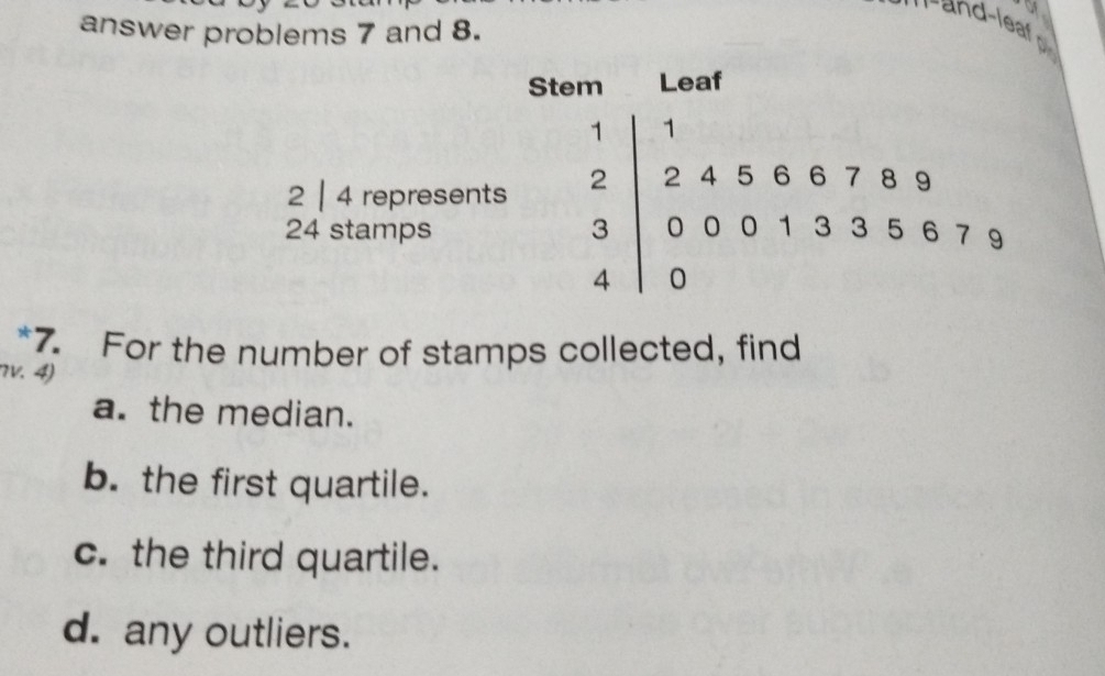 of
answer problems 7 and 8.
Stem Leaf
1 1
2 | 4 represents 2 2 4 5 6 6 7 8 9
24 stamps 3 0 00 1 33 5 6 7 9
4 0
*7. For the number of stamps collected, find
7v. 4)
a. the median.
b. the first quartile.
c. the third quartile.
d. any outliers.