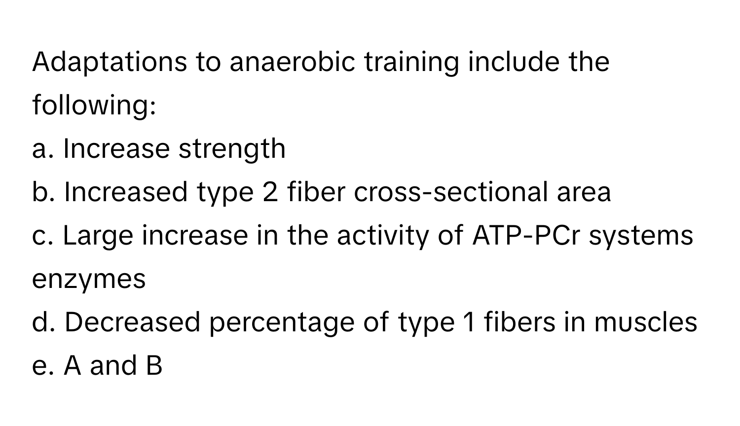 Adaptations to anaerobic training include the following:

a. Increase strength 
b. Increased type 2 fiber cross-sectional area 
c. Large increase in the activity of ATP-PCr systems enzymes 
d. Decreased percentage of type 1 fibers in muscles 
e. A and B