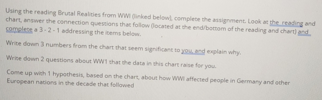 Using the reading Brutal Realities from WWI (linked below), complete the assignment. Look at the reading and 
chart, answer the connection questions that follow (located at the end/bottom of the reading and chart) and_ 
complete a 3 - 2 - 1 addressing the items below. 
Write down 3 numbers from the chart that seem significant to you, and explain why. 
Write down 2 questions about WW1 that the data in this chart raise for you. 
Come up with 1 hypothesis, based on the chart, about how WWI affected people in Germany and other 
European nations in the decade that followed