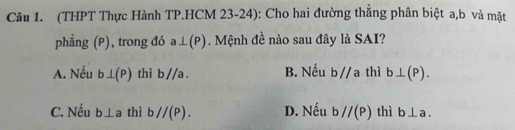 (THPT Thực Hành TP.HCM 23-24): Cho hai đường thắng phân biệt a, b và mặt
phẳng (P), trong đó a⊥ (P). Mệnh đề nào sau đây là SAI?
A. Nếu b⊥ (P) thì b//a. B. Nếu b//a thì b⊥ (P).
C. Nếu b⊥ a thì bparallel (P). D. Nếu bparallel (P) thì b⊥ a.