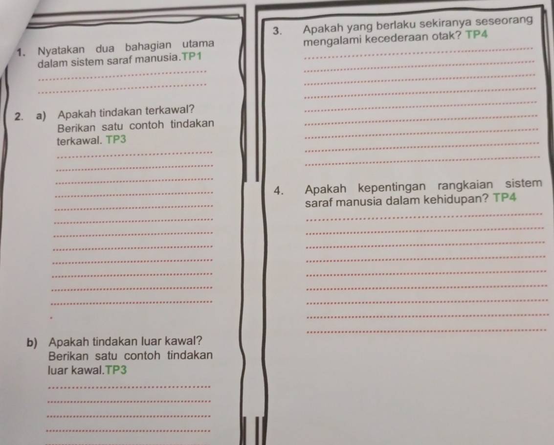 Apakah yang berlaku sekiranya seseorang 
1. Nyatakan dua bahagian utama mengalami kecederaan otak? TP4 
_ 
dalam sistem saraf manusia.TP1_ 
_ 
_ 
_ 
2. a) Apakah tindakan terkawal?_ 
_ 
_ 
Berikan satu contoh tindakan 
terkawal. TP3 
_ 
_ 
_ 
_ 
_ 
_4. Apakah kepentingan rangkaian sistem 
_ 
_saraf manusia dalam kehidupan? TP4 
_ 
_ 
_ 
_ 
_ 
_ 
_ 
_ 
_ 
_ 
_ 
_ 
_ 
_ 
_ 
b) Apakah tindakan luar kawal? 
Berikan satu contoh tindakan 
luar kawal.TP3 
_ 
_ 
_ 
_