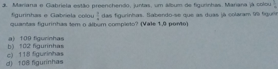 Mariana e Gabriela estão preenchendo, juntas, um álbum de figurinhas. Mariana já colou  1/6 
figurinhas e Gabriela colou  3/4  das figurinhas. Sabendo-se que as duas já colaram 99 figurin
quantas figurinhas tem o álbum completo? (Vale 1,0 ponto)
a) 109 figurinhas
b) 102 figurinhas
c) 118 figurinhas
d) 108 figurinhas