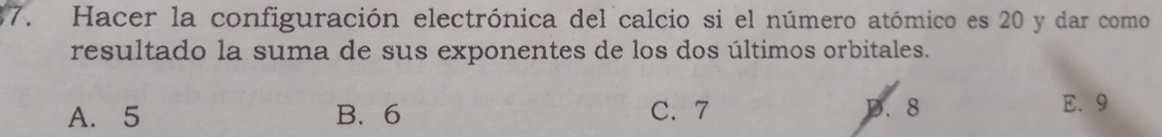 Hacer la configuración electrónica del calcio si el número atómico es 20 y dar como
resultado la suma de sus exponentes de los dos últimos orbitales.
A. 5 B. 6 C. 7 D. 8 E、 9