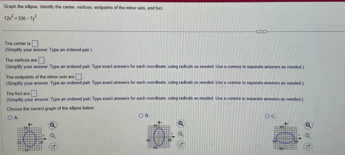 Graph the ellipse. Identify the center, vertices, endpoints of the minor axis, and foci.
12x^2=336-7y^2
The center is □
(Simplify your answer. Type an ordered pair.) 
The vertices are □
(Simplify your answer. Type an ordered pair. Type exact answers for each coordinate, using radicals as needed. Use a comma to separate answers as needed.) 
The endpoints of the minor axis are □
(Simplify your answer. Type an ordered pair. Type exact answers for each coordinate, using radicals as needed. Use a comma to separate answers as needed.) 
The foci are □
(Simplify your answer. Type an ordered pair. Type exact answers for each coordinate, using radicals as needed. Use a comma to separate answers as needed.) 
Choose the correct graph of the ellipse below 
A. 
B. 
C. 
60 
6