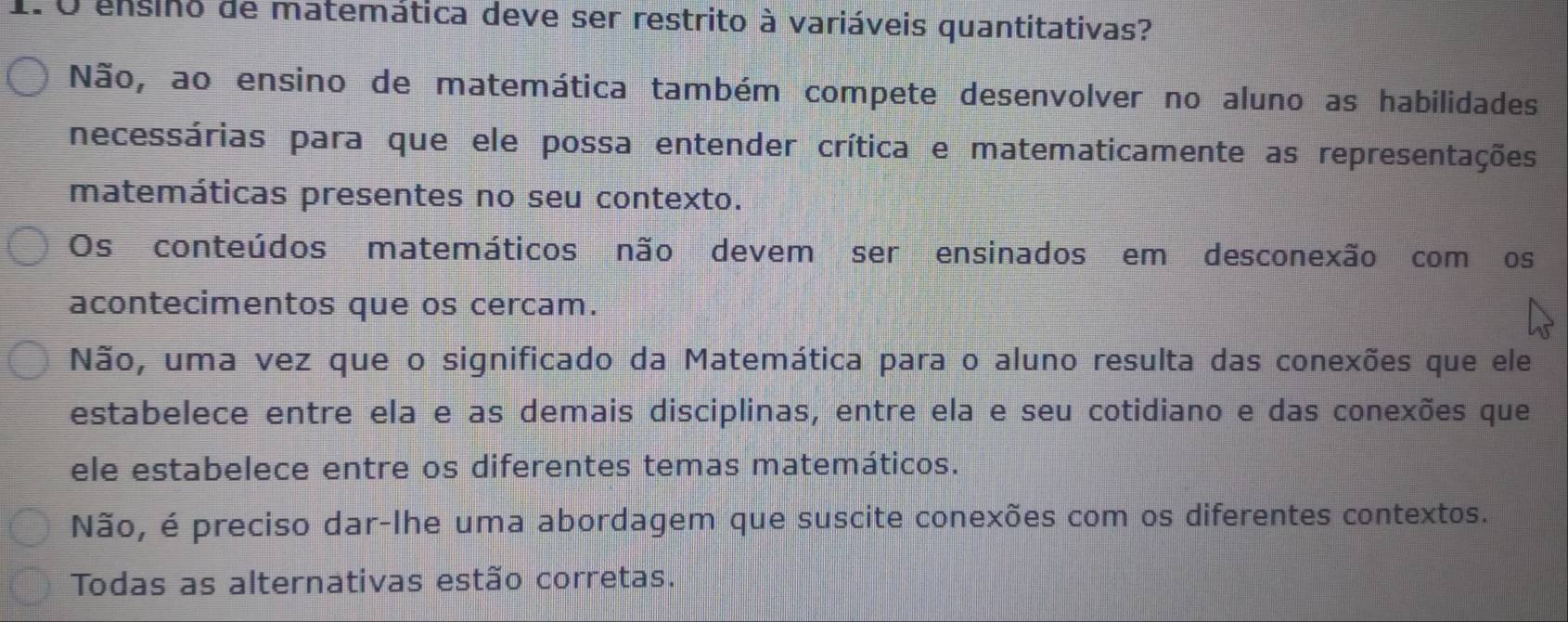 ensino de matemática deve ser restrito à variáveis quantitativas?
Não, ao ensino de matemática também compete desenvolver no aluno as habilidades
necessárias para que ele possa entender crítica e matematicamente as representações
matemáticas presentes no seu contexto.
Os conteúdos matemáticos não devem ser ensinados em desconexão com os
acontecimentos que os cercam.
Não, uma vez que o significado da Matemática para o aluno resulta das conexões que ele
estabelece entre ela e as demais disciplinas, entre ela e seu cotidiano e das conexões que
ele estabelece entre os diferentes temas matemáticos.
Não, é preciso dar-lhe uma abordagem que suscite conexões com os diferentes contextos.
Todas as alternativas estão corretas.