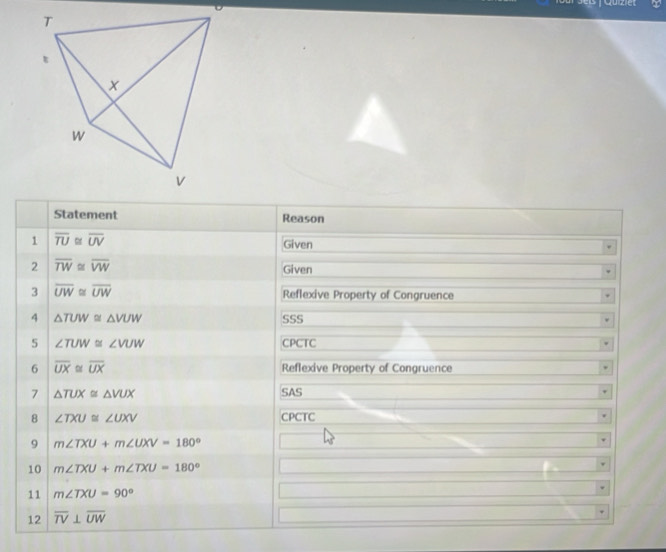 Statement Reason 
1 overline TU≌ overline UV Given 
2 overline TW≌ overline VW
Given 
3 overline UW≌ overline UW Reflexive Property of Congruence 
4 △ TUW≌ △ VUW SSS 
5 ∠ TUW≌ ∠ VUW CPCTC 
6 overline UX≌ overline UX Reflexive Property of Congruence 
7 △ TUX≌ △ VUX SAS 
8 ∠ TXU≌ ∠ UXV CPCTC 
9 m∠ TXU+m∠ UXV=180°
10 m∠ TXU+m∠ TXU=180°
11 m∠ TXU=90°
12 overline TV⊥ overline UW