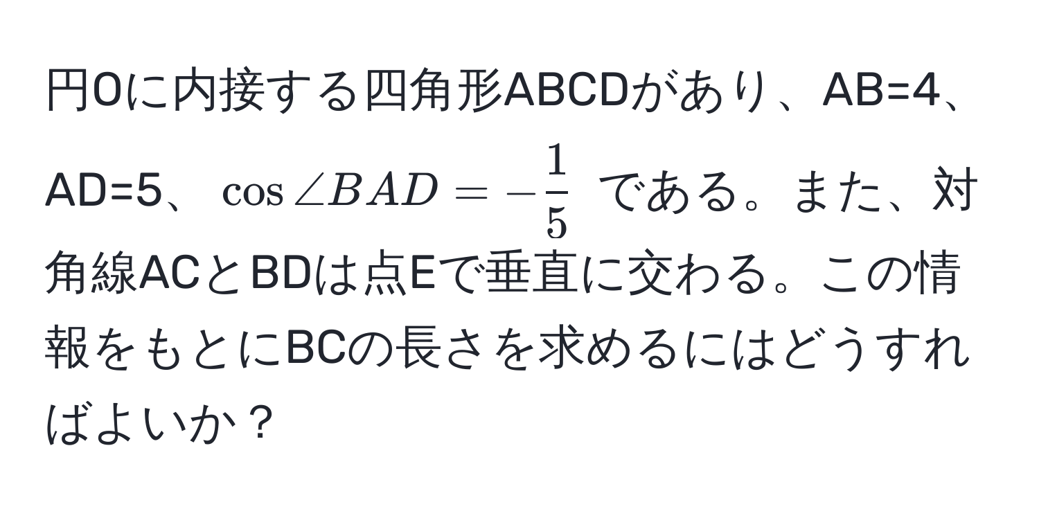 円Oに内接する四角形ABCDがあり、AB=4、AD=5、(cos ∠ BAD = - 1/5 ) である。また、対角線ACとBDは点Eで垂直に交わる。この情報をもとにBCの長さを求めるにはどうすればよいか？