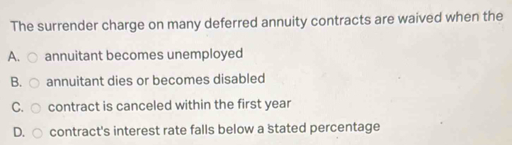 The surrender charge on many deferred annuity contracts are waived when the
A. annuitant becomes unemployed
B. annuitant dies or becomes disabled
C. contract is canceled within the first year
D. contract's interest rate falls below a stated percentage