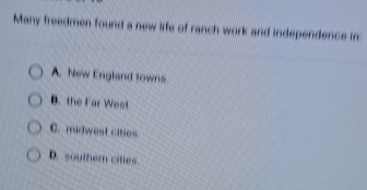 Many freedmen found a new life of ranch work and independence in
A. New England towns
B. the Far West
C. midwest cities
D. southern citles.