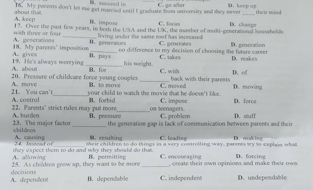 B. succeed in _C. go after D. keep up
16. My parents don't let me get married until I graduate from university and they never
about that. _their mind
A. keep B. impose C. focus D. change
17. Over the past few years, in both the USA and the UK, the number of multi-generational households
with three or four_ living under the same roof has increased
A. generations B. generators C. generates D. generation
18. My parents’ imposition _no difference to my decision of choosing the future career
A. gives B. pays C. takes D. makes
19. He's always worrying _his weight.
A. about B. for C. with D. of
20. Pressure of childcare force young couples _back with their parents
A. move B. to move C. moved D. moving
21. You can’t_ your child to watch the movie that he doesn’t like.
A. control B. forbid C. impose D. force
22. Parents’ strict rules may put more_ on teenagers.
A. burden B. pressure C. problem D. stuff
23. The major factor _the generation gap is lack of communication between parents and their
children
A. causing B. resulting C. leading D. making
24. Instead of_ their children to do things in a very controlling way, parents try to explain what
they expect them to do and why they should do that.
A. allowing B. permitting C. encouraging D. forcing
25. As children grow up, they want to be more _, create their own opinions and make their own
decisions
A. dependent B. dependable C. independent D. undependable