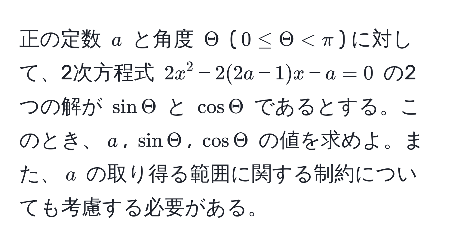 正の定数 $a$ と角度 $Theta$ ($0 ≤ Theta < π$) に対して、2次方程式 $2x^2 - 2(2a - 1)x - a = 0$ の2つの解が $sin Theta$ と $cos Theta$ であるとする。このとき、$a$, $sin Theta$, $cos Theta$ の値を求めよ。また、$a$ の取り得る範囲に関する制約についても考慮する必要がある。