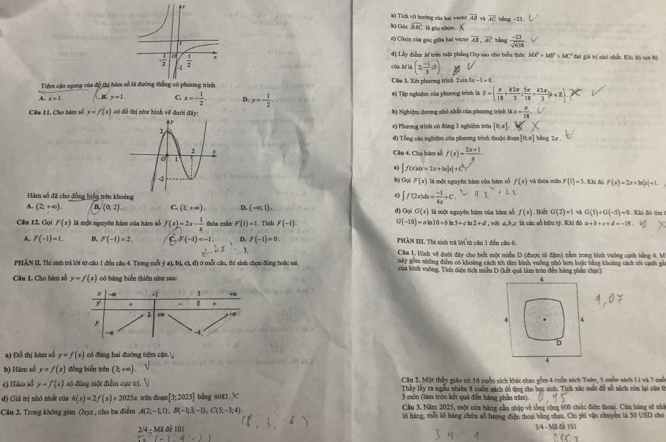 #) Tích vô hướng của hai vecus vector AB vì overline AC bang −23.
b) Góc widehat BAC là góc nhọu.
e) Côsin của góc giữa hai vecter overline AB,overline AC bàng  (-23)/sqrt(638) 
đ) Lầy điễm M trên mặt phẳng Oxy sao cho biểu thức MA^2+MB^2+MC^2 đạt giá trị nhỏ nhất, Khi đó tọo độ
của M là (2; (-1)/3 ;0).
Tiệm cận ngang của độ thị hàm số là đường thắng có phương trình Cầu 3. Xét phương trình 2sin 3x-1=0.
A. B. y=1. C. x=- 1/2 . D. y=- 1/2 . a) Tập nghiệ của phương trình là S=  π /18 + k2π /3 ; 5π /18 + k2π /3 jk∈ Z
Câu II. Cho hàm số y=f(x) có đồ thị như hình vẽ dưới đây: b) Nghiệm dương nhỏ nhất của phương trình 18x= π /18 .
ec) Phương trình có đùng 3 nghiệm trên [0;π ].
đ) Tổng các nghiệm của phương trình thuộc đoạn [0,π ] bàng 2x
Câu 4. Cho hàm số f(x)= (2x+1)/x .
a) ∈t f(x)dx=2x+ln |x|+C^2
b) Gọi F(x) là một nguyên hàm của hàm số f(x) và thóa mãn F(1)=3. Khi đô F(x)=2x+ln |x|+1.
Hàm số đã cho đồng biển trên khoảng
c) ∈t f(2x)dx= (-1)/4x +C.
A. (2;+∈fty ). B. (0;2) C. (1;+∈fty ). D. (-∈fty ,1). d) Gọi G(x) là một nguyên hàm của hàm số f(x) , Biết G(2)=1 và G(5)+G(-5)=0. Khi đô tìm
G
Câu 12. Gọi F(x) là một nguyên hàm của hàm số f(x)=2x- 1/x  thóa mǎn F(1)=1. Tinh F(-1). (-10)=aln 10+bln 5+cln 2+d , với a,b,c là các số hữu tỷ. Khi đô a + b + c+d=-19
A. F(-1)=1. B. F(-1)=2. F(-1)=-1 D. F(-1)=0. PHÀN III. Thi sinh trà lời từ câu 1 đến câu 6.
Câu 1. Hình vẽ dưới đây cho biết một miền D (được tô đậm) nằm trong hình vuông cạnh bằng 4. M
PHÀN II Thí sinh trả lời từ câu 1 đến câu 4. Trong mỗi  (a),b),c),d) ở mỗi câu, thí sinh chọn đúng hoặc sai. này gồm những điểm có khoảng cách tới tâm hình vuỡng nhỏ hơn hoặc bằng khoảng cách tới canh gà
của hình vuỡng. Tính diện tích miền D (kết quả làm tròn đến hàng phần chục)
Câu L. Cho hàm số y=f(x) có bảng biển thiên như sau: 
x -∞ -1 3
y + 0 +
2 +
y
-4
a) Đồ thị hàm số y=f(x) có đùng hai đường tiệm cận.
b) Hàm sổ y=f(x) đồng biến trên (3;+∈fty )
Câu 2. Một thầy giáo có 16 cuốn sách khác nhau gồm 4 cuốn sách Toán, 5 cuốn sách 1i và 7 cuố
e) Hảm số y=f(x) có đũng một điểm cục trị. Thây lây ra ngẫu nhiên 8 cuốn sách đề tặng cho học sinh. Tính xác suất để số sách còn lại của th
đ) Giá trị nhỏ nhất của h(x)=2f(x)+2025x trên đoạn [3:2025] bằng 6083.X 3 môn (làm tròn kết quả đến hàng phần trăm)
Cầu 3. Năm 2025, một cửa hàng cần nhập về tổng cộng 600 chiếc điện thoại. Cửa hàng sẽ nhậ
Câu 2. Trong không gian Oxyz , cho ba điểm A(2;-1;1),B(-1;3;-1),C(5;-3;4). lô hàng, mỗi lỗ hàng chứa số hượng điện thoại bằng nhau. Chi phí vận chuyển là 50 USD cho
2/4 - Mã đẻ 101 3/4 - MI đề 101