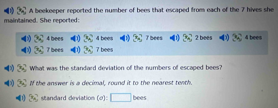 A beekeeper reported the number of bees that escaped from each of the 7 hives she 
maintained. She reported:
4 bees 4 bees 7 bees 2 bees 4 bees
7 bees 7 bees 
What was the standard deviation of the numbers of escaped bees? 
If the answer is a decimal, round it to the nearest tenth. 
standard deviation (σ): bees