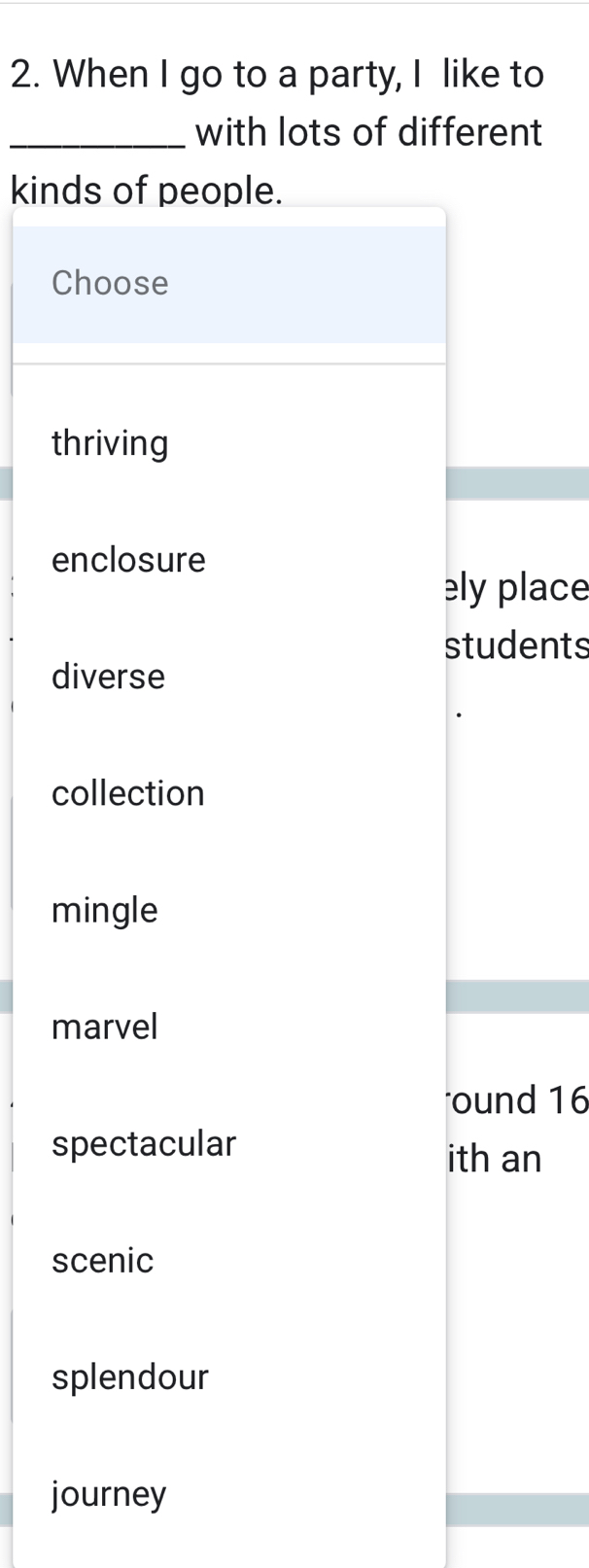 When I go to a party, I like to
_with lots of different
kinds of people.
Choose
thriving
enclosure
elyplace
students
diverse
collection
mingle
marvel
ound 16
spectacular ith an
scenic
splendour
journey