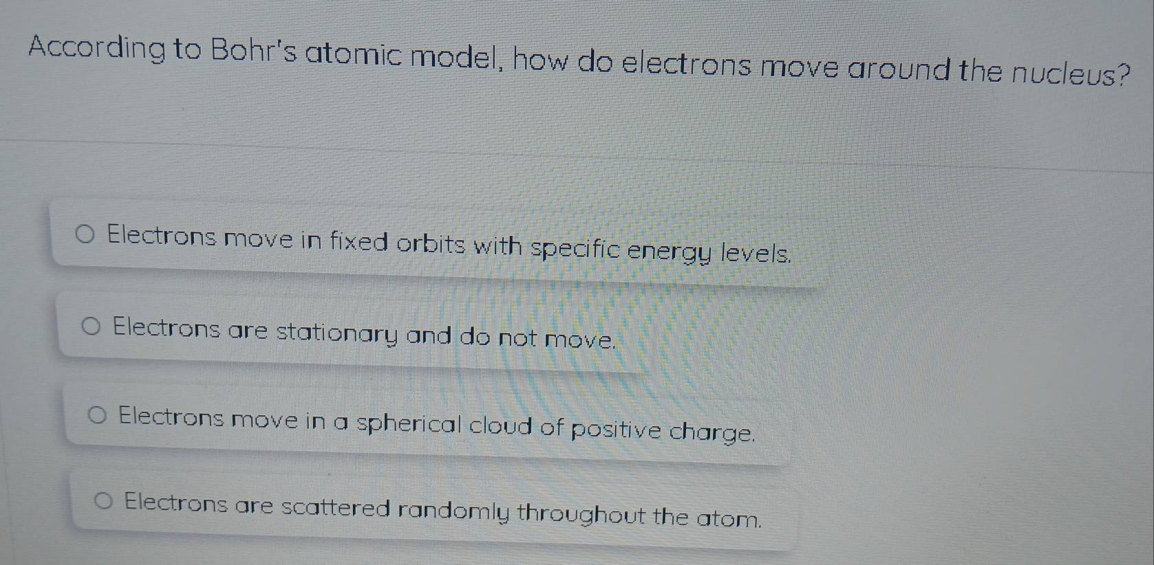 According to Bohr's atomic model, how do electrons move around the nucleus?
Electrons move in fixed orbits with specific energy levels.
Electrons are stationary and do not move.
Electrons move in a spherical cloud of positive charge.
Electrons are scattered randomly throughout the atom.