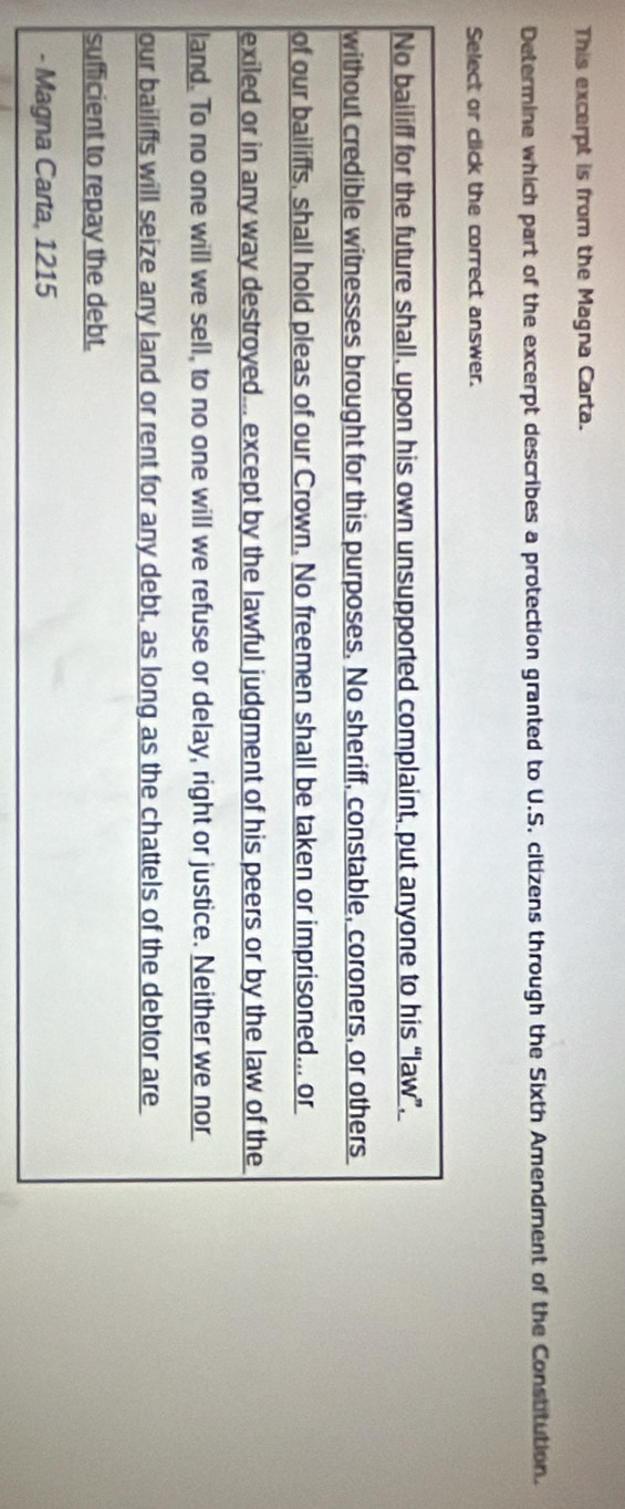 This excerpt is from the Magna Carta. 
Determine which part of the excerpt describes a protection granted to U.S. citizens through the Sixth Amendment of the Constitution. 
Select or click the correct answer. 
No bailiff for the future shall, upon his own unsupported complaint, put anyone to his “law”, 
without credible witnesses brought for this purposes. No sheriff, constable, coroners, or others 
of our bailiffs, shall hold pleas of our Crown. No freemen shall be taken or imprisoned... or 
exiled or in any way destroyed... except by the lawful judgment of his peers or by the law of the 
land. To no one will we sell, to no one will we refuse or delay, right or justice. Neither we nor 
our bailiffs will seize any land or rent for any debt, as long as the chattels of the debtor are 
sufficient to repay the debt. 
- Magna Carta, 1215