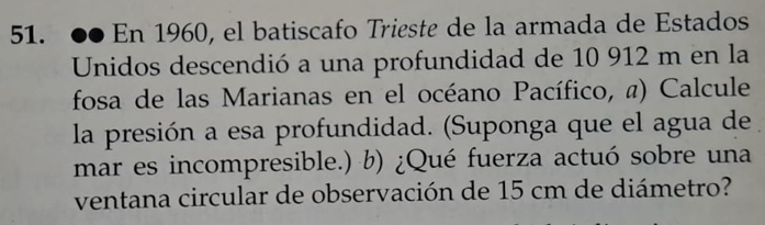 En 1960, el batiscafo Trieste de la armada de Estados 
Unidos descendió a una profundidad de 10 912 m en la 
fosa de las Marianas en el océano Pacífico, @) Calcule 
la presión a esa profundidad. (Suponga que el agua de 
mar es incompresible.) b) ¿Qué fuerza actuó sobre una 
ventana circular de observación de 15 cm de diámetro?