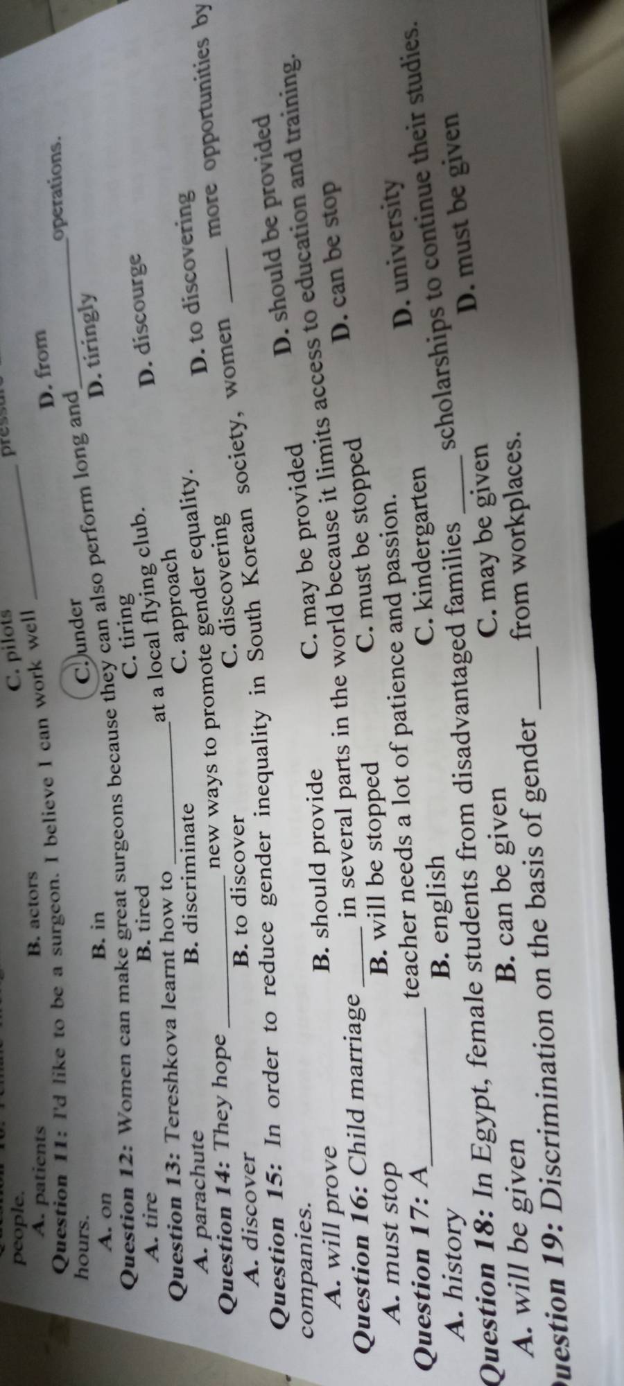 people.
C. pilots_
pressu
A. patients B. actors
D. from
Question 11: I'd like to be a surgeon. I believe I can work well
operations.
hours.
C under
D. tiringly
Question 12: Women can make great surgeons because they can also perform long and
_
A. on
B. in
Č. tiring
A. tire B. tired
at a local flying club.
D. discourge
Question 13: Tereshkova learnt how to_
C. approach
A. parachute B. discriminate
new ways to promote gender equality.
D. to discovering
Question 14: They hope
C. discovering
more opportunities by
A. discover B. to discover
Question 15: In order to reduce gender inequality in South Korean society, women_
companies.
C. may be provided D. should be provided
in several parts in the world because it limits access to education and training.
A. will prove B. should provide
D. can be stop
Question 16: Child marriage_
A. must stop B. will be stopped C. must be stopped
Question 17 : A teacher needs a lot of patience and passion.
D. university
A. history B. english C. kindergarten
Question 18: In Egypt, female students from disadvantaged families _scholarships to continue their studies.
C. may be given D. must be given
A. will be given B. can be given
Duestion 19: Discrimination on the basis of gender _from workplaces.