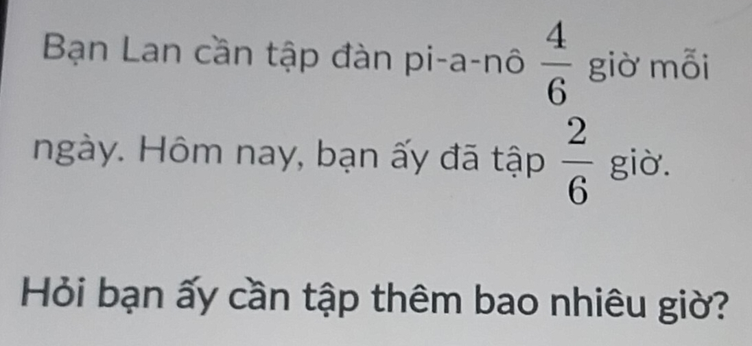 Bạn Lan cần tập đàn pi-a-nô  4/6  giờ mỗi 
ngày. Hôm nay, bạn ấy đã tập  2/6  giờ. 
Hỏi bạn ấy cần tập thêm bao nhiêu giờ?