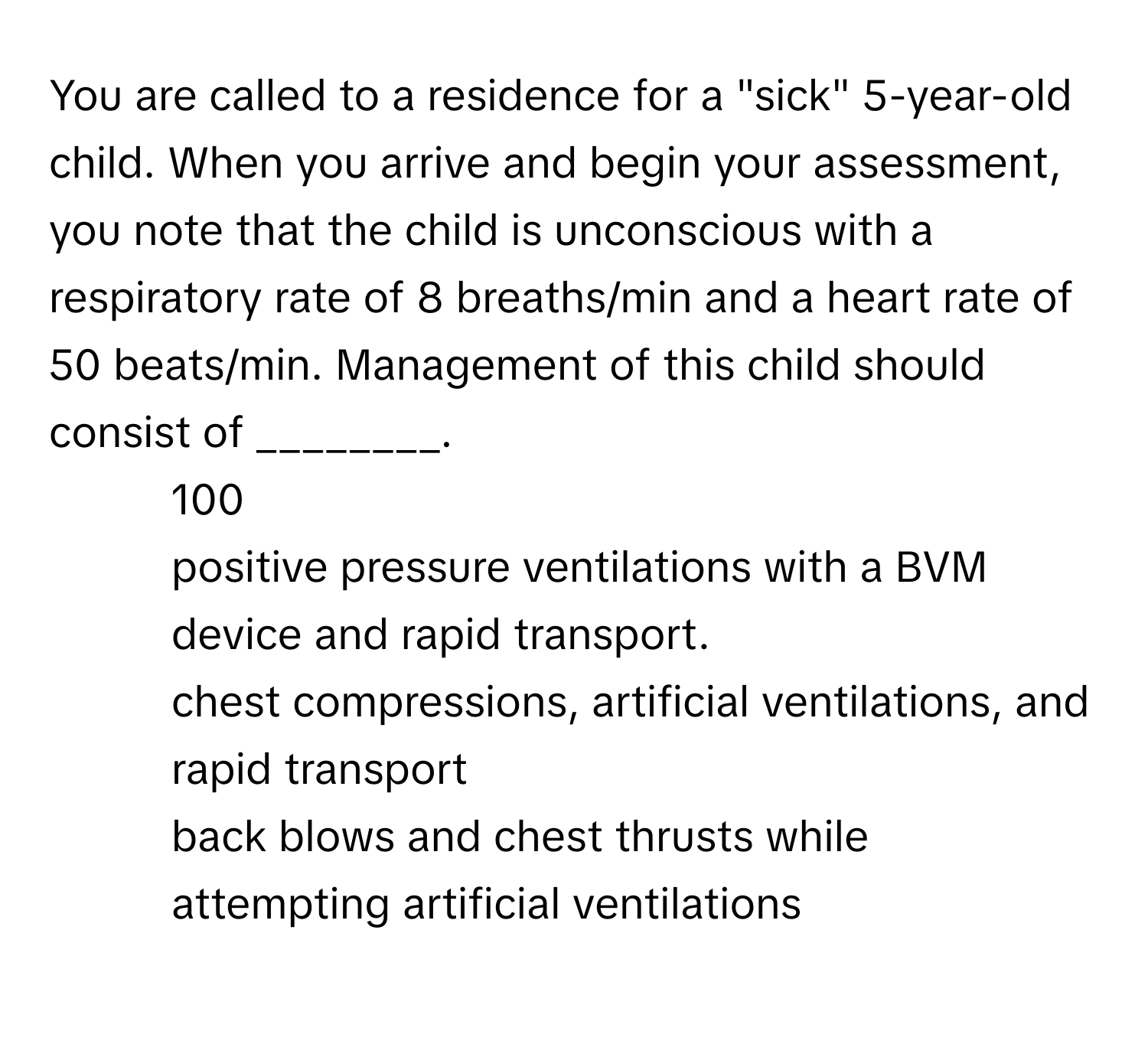 You are called to a residence for a "sick" 5-year-old child. When you arrive and begin your assessment, you note that the child is unconscious with a respiratory rate of 8 breaths/min and a heart rate of 50 beats/min. Management of this child should consist of ________.

1) 100 
2) positive pressure ventilations with a BVM device and rapid transport. 
3) chest compressions, artificial ventilations, and rapid transport 
4) back blows and chest thrusts while attempting artificial ventilations