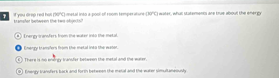 If you drop red hot (90°C) metal into a pool of room temperature (30^oC) water, what statements are true about the energy
transfer between the two objects?
Energy transfers from the water into the metal.
0 Energy transfers from the metal into the water.
c) There is no energy transfer between the metal and the water.
D Energy transfers back and forth between the metal and the water simultaneously.