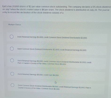 EpiCo has 20,000 shares of $2 par value common stock outstanding. The company declares a 5% stock dividend
on July 1 when the stock's market value is $8 per share. The stock dividend is distributed on July 20. The journal
entry to record the deciaration of the stock dividend consists of a.
Multole Chatce
Debit Retained Earnings $2,000; credit Common Stock Dividend Distributable $2,000
Debit Comman Stock Dividend Distributable $2,000; credit Retained Earnings $2,000.
Debit Retained Earnings $8,000, credit Common Stock Dividend Distributable $2,000; credin
Paid in Capital in Excess of Par Value, Common Stock $6,000.
Debit Retained Earnings $8,000, creolt Cash $8.080
Debit Common Stock Dividend Distributable $8,000, credit Retained Earnings $2,000, Paid-in
Capital in Excess of Par Value, Common Stack $6,000.