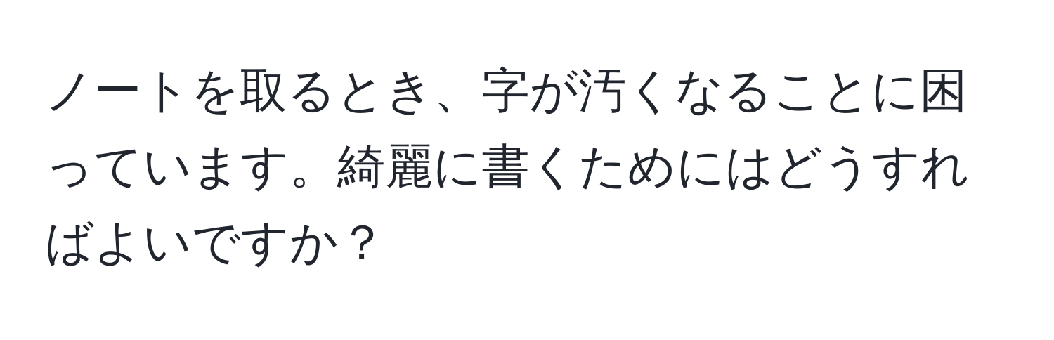 ノートを取るとき、字が汚くなることに困っています。綺麗に書くためにはどうすればよいですか？