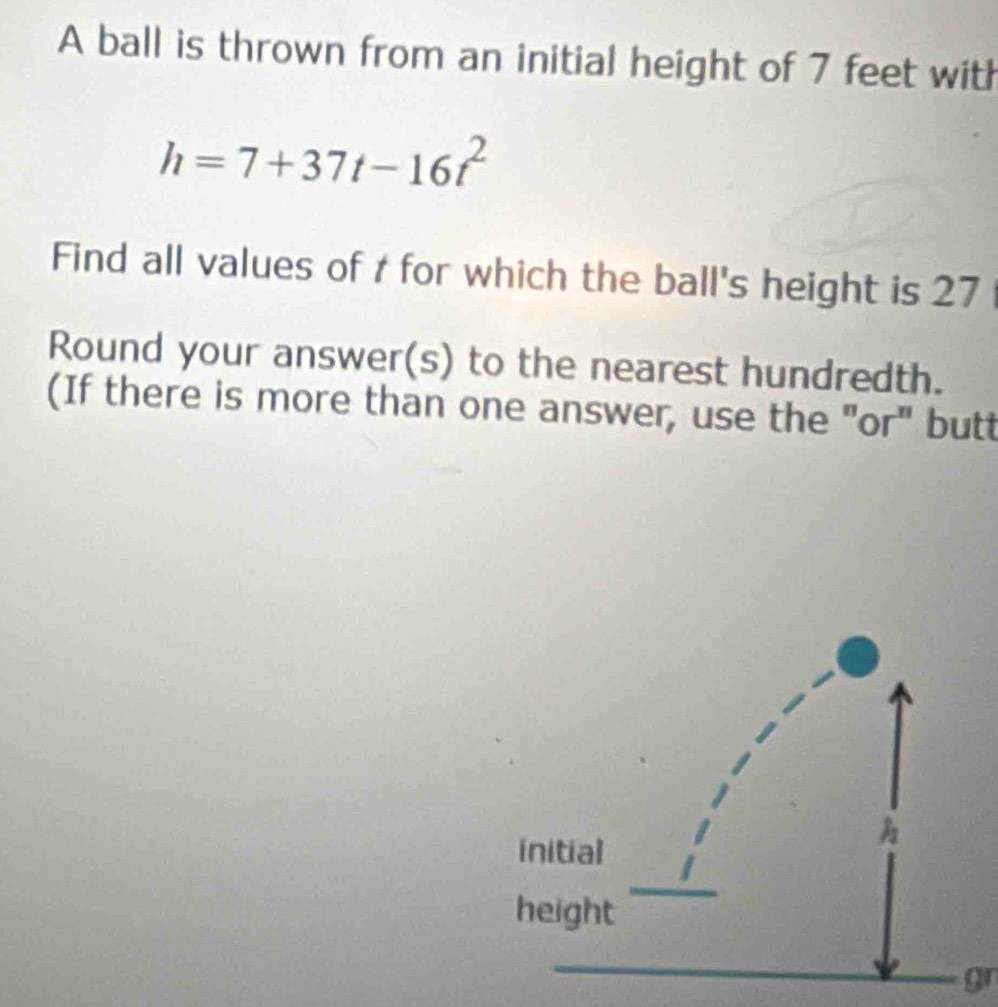 A ball is thrown from an initial height of 7 feet with
h=7+37t-16t^2
Find all values of t for which the ball's height is 27
Round your answer(s) to the nearest hundredth. 
(If there is more than one answer, use the "or" butt 
gn