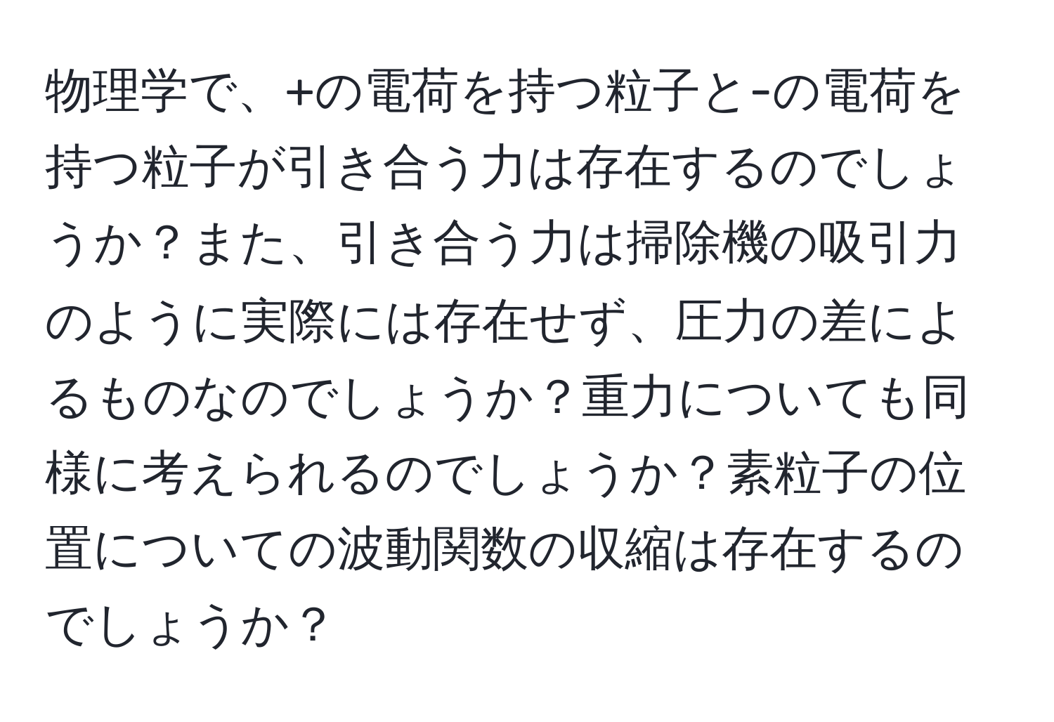 物理学で、+の電荷を持つ粒子と-の電荷を持つ粒子が引き合う力は存在するのでしょうか？また、引き合う力は掃除機の吸引力のように実際には存在せず、圧力の差によるものなのでしょうか？重力についても同様に考えられるのでしょうか？素粒子の位置についての波動関数の収縮は存在するのでしょうか？