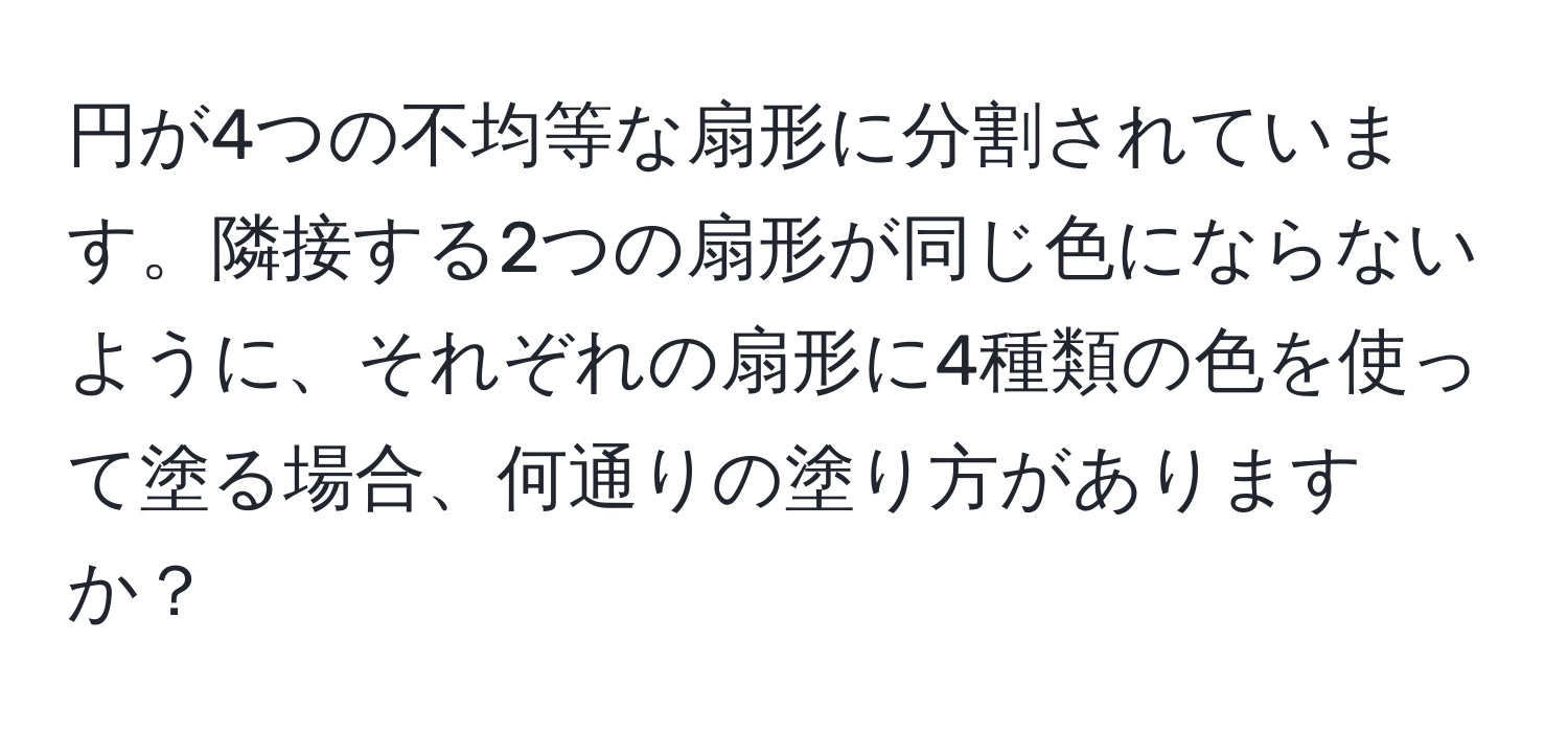 円が4つの不均等な扇形に分割されています。隣接する2つの扇形が同じ色にならないように、それぞれの扇形に4種類の色を使って塗る場合、何通りの塗り方がありますか？