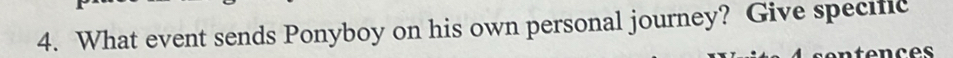What event sends Ponyboy on his own personal journey? Give specific 
tences