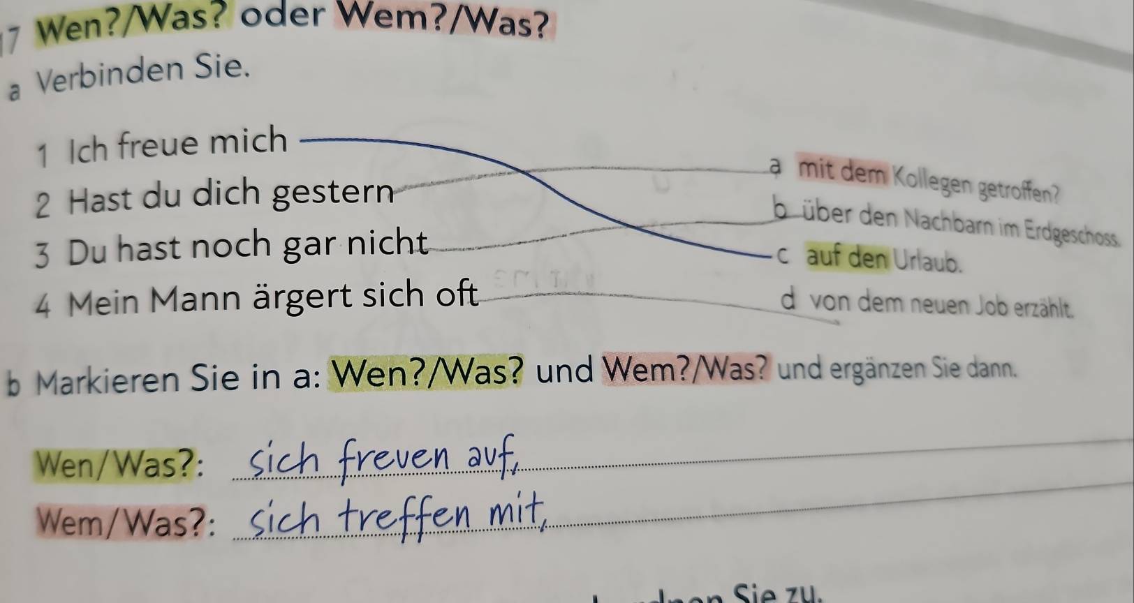 Wen?/Was? oder Wem?/Was?
a Verbinden Sie.
1 Ich freue mich
a mit dem Kollegen getroffen
2 Hast du dich gestern
büber den Nachbarn im Erdgeschoss.
3 Du hast noch gar nicht
c auf den Urlaub.
4 Mein Mann ärgert sich oft _d von dem neuen Job erzählt.
b Markieren Sie in a: Wen?/Was? und Wem?/Was? und ergänzen Sie dann.
_
Wen/Was?:
_
Wem/Was?:
Sie 74.