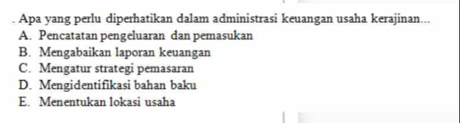 Apa yang perlu diperhatikan dalam administrasi keuangan usaha kerajinan...
A. Pencatatan pengeluaran dan pemasukan
B. Mengabaikan laporan keuangan
C. Mengatur strategi pemasaran
D. Mengidentifikasi bahan baku
E. Menentukan lokasi usaha