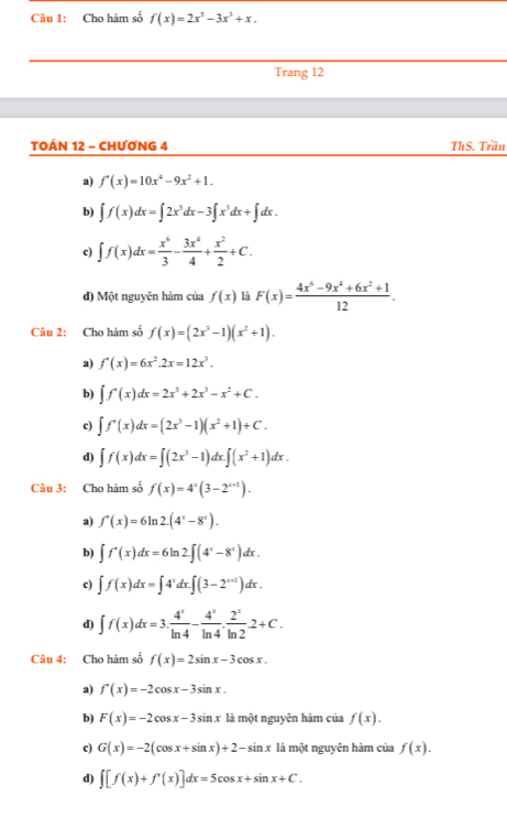 Cho hàm số f(x)=2x^5-3x^3+x.
Trang 12
TOÁN 12 - CHƯƠNG 4 ThS. Trần
a) f'(x)=10x^4-9x^2+1.
b) ∈t f(x)dx=∈t 2x^5dx-3∈t x^3dx+∈t dx.
c) ∈t f(x)dx= x^6/3 - 3x^4/4 + x^2/2 +C.
d) Một nguyên hảm của f(x) là F(x)= (4x^6-9x^4+6x^2+1)/12 .
Câu 2: Cho hàm số f(x)=(2x^3-1)(x^2+1).
a) f'(x)=6x^2.2x=12x^3.
b) ∈t f'(x)dx=2x^5+2x^3-x^2+C.
c) ∈t f'(x)dx=(2x^3-1)(x^2+1)+C.
d) ∈t f(x)dx=∈t (2x^3-1)dx.∈t (x^2+1)dx.
Câu 3: Cho hàm số f(x)=4^x(3-2^(x+1)).
a) f'(x)=6ln 2.(4^x-8^x).
b) ∈t f'(x)dx=6ln 2∈t (4^x-8^x)dx.
c) ∈t f(x)dx=∈t 4^xdx.∈t (3-2^(x+1))dx.
d) ∈t f(x)dx=3. 4^x/ln 4 - 4^x/ln 4 . 2^x/ln 2 .2+C.
Câu 4: Cho hàm số f(x)=2sin x-3cos x.
a) f'(x)=-2cos x-3sin x.
b) F(x)=-2cos x-3sin x là một nguyên hàm của f(x).
c) G(x)=-2(cos x+sin x)+2-sin x là một nguyên hàm của f(x).
d) ∈t [f(x)+f'(x)]dx=5cos x+sin x+C.