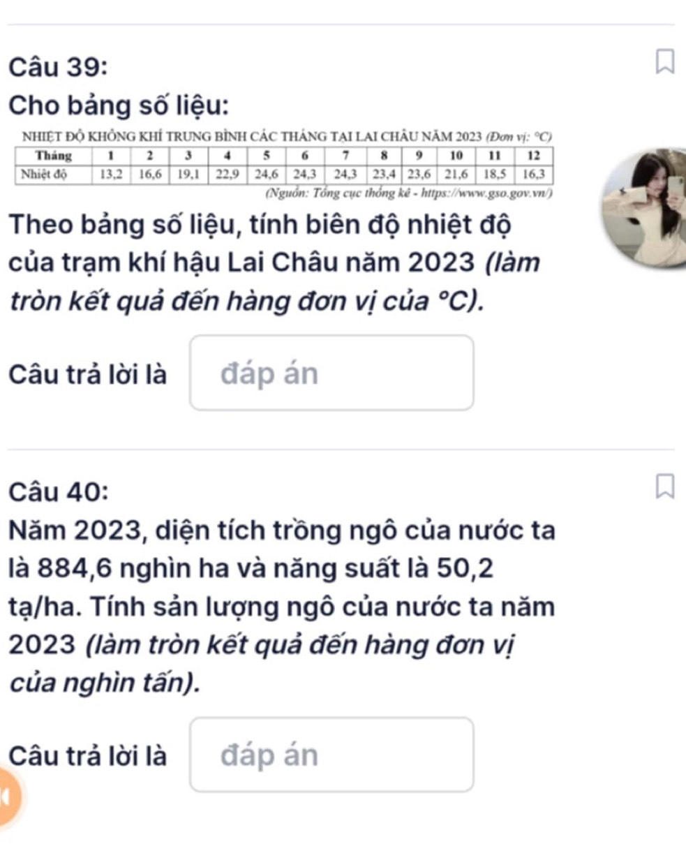 Cho bảng số liệu: 
NHIỆT Độ KHÔNG KHÍ TRUNG BÌNH CÁC tHÁNG TẠI LAI CHÂU NăM 2023 (Đơm vị: ^circ C)
/) 
Theo bảng số liệu, tính biên độ nhiệt độ 
của trạm khí hậu Lai Châu năm 2023 (làm 
tròn kết quả đến hàng đơn vị của°C). 
Câu trả lời là đáp án 
Câu 40: 
Năm 2023, diện tích trồng ngô của nước ta 
là 884, 6 nghìn ha và năng suất là 50,2
tạ/ha. Tính sản lượng ngô của nước ta năm
2023 (làm tròn kết quả đến hàng đơn vị 
của nghìn tấn). 
Câu trả lời là đáp án