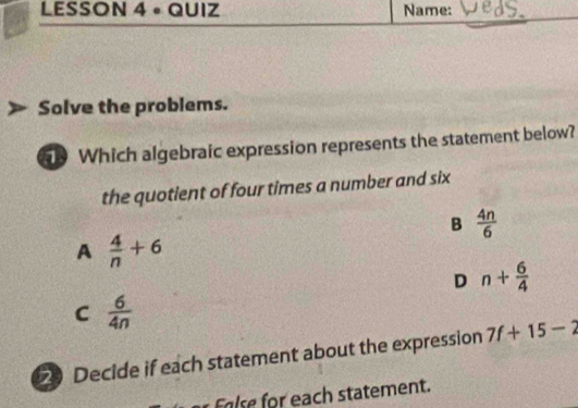 LESSON 4 ∘QUIZ Name:
Solve the problems.
Which algebraic expression represents the statement below?
the quotient of four times a number and six
B  4n/6 
A  4/n +6
D n+ 6/4 
C  6/4n 
2) Decide if each statement about the expression 7f+15-2
ach statement.