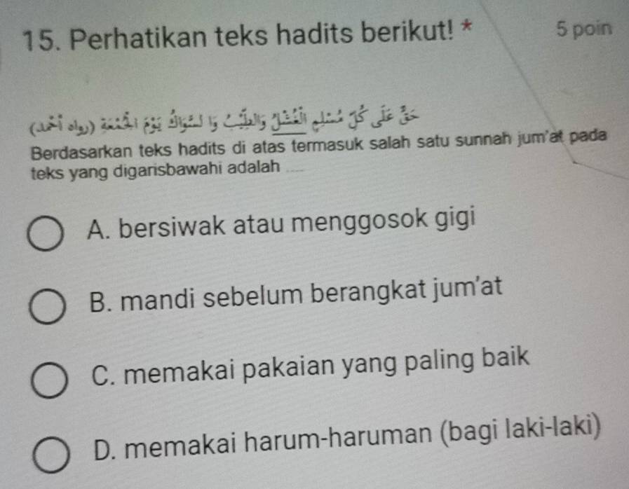 Perhatikan teks hadits berikut! * 5 poin
(Mhi d) tân gi đgan 5 cộng ghả ah gố gic ảc
Berdasarkan teks hadits di atas termasuk salah satu sunnah jum'at pada
teks yang digarisbawahi adalah
A. bersiwak atau menggosok gigi
B. mandi sebelum berangkat jum’at
C. memakai pakaian yang paling baik
D. memakai harum-haruman (bagi laki-laki)